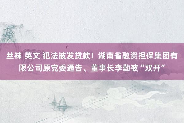 丝袜 英文 犯法披发贷款！湖南省融资担保集团有限公司原党委通告、董事长李勤被“双开”