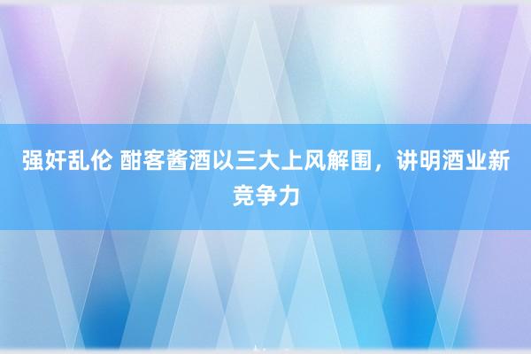 强奸乱伦 酣客酱酒以三大上风解围，讲明酒业新竞争力