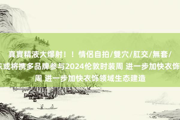 真實精液大爆射！！情侶自拍/雙穴/肛交/無套/大量噴精 京东或将携多品牌参与2024伦敦时装周 进一步加快衣饰领域生态建造