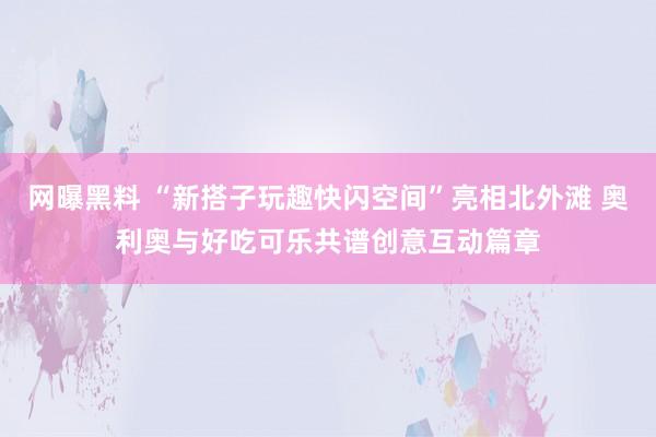 网曝黑料 “新搭子玩趣快闪空间”亮相北外滩 奥利奥与好吃可乐共谱创意互动篇章