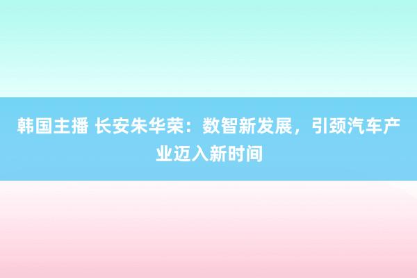 韩国主播 长安朱华荣：数智新发展，引颈汽车产业迈入新时间