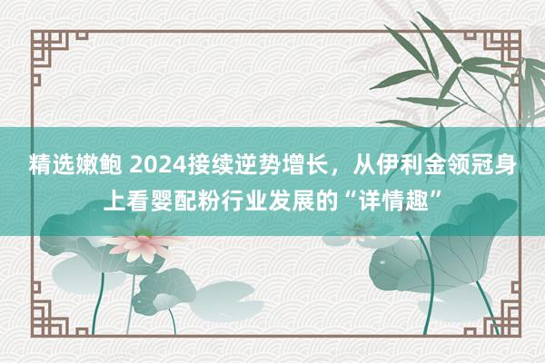 精选嫩鲍 2024接续逆势增长，从伊利金领冠身上看婴配粉行业发展的“详情趣”