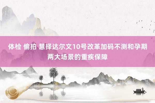 体检 偷拍 慧择达尔文10号改革加码不测和孕期两大场景的重疾保障