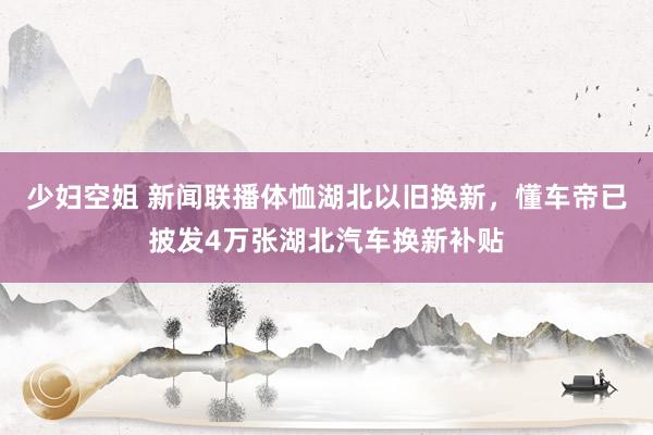 少妇空姐 新闻联播体恤湖北以旧换新，懂车帝已披发4万张湖北汽车换新补贴