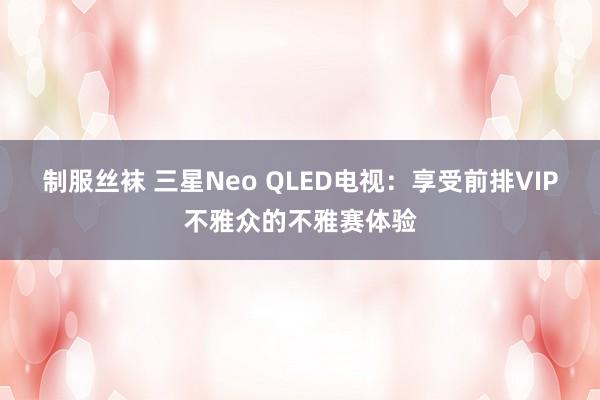 制服丝袜 三星Neo QLED电视：享受前排VIP不雅众的不雅赛体验