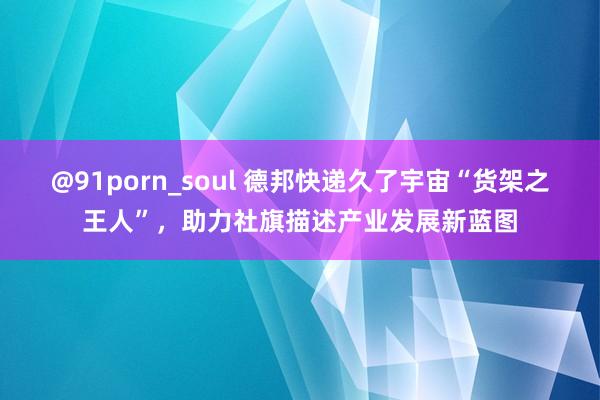 @91porn_soul 德邦快递久了宇宙“货架之王人”，助力社旗描述产业发展新蓝图