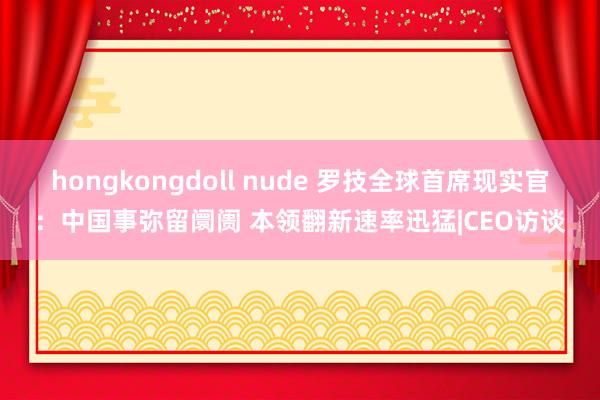 hongkongdoll nude 罗技全球首席现实官：中国事弥留阛阓 本领翻新速率迅猛|CEO访谈