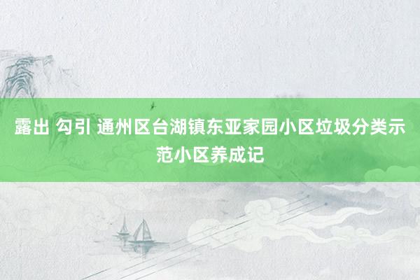 露出 勾引 通州区台湖镇东亚家园小区垃圾分类示范小区养成记