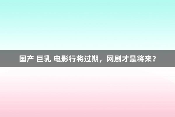 国产 巨乳 电影行将过期，网剧才是将来？