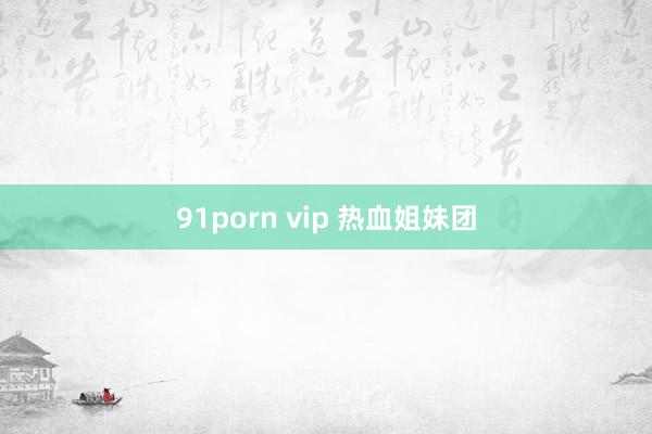 91porn vip 热血姐妹团