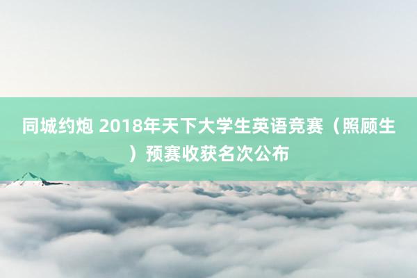 同城约炮 2018年天下大学生英语竞赛（照顾生）预赛收获名次公布