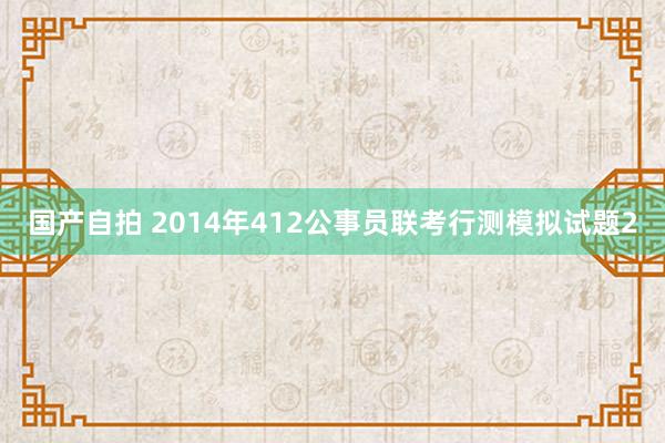 国产自拍 2014年412公事员联考行测模拟试题2