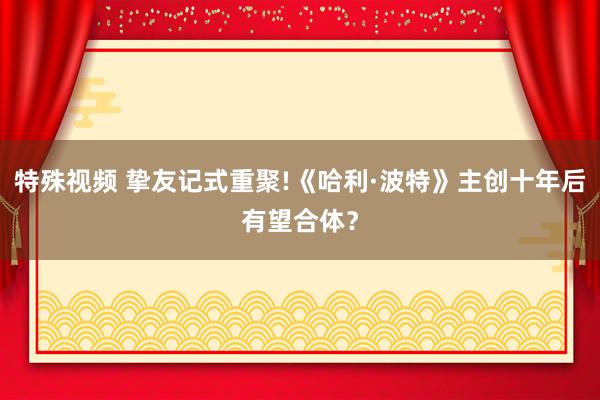 特殊视频 挚友记式重聚!《哈利·波特》主创十年后有望合体？