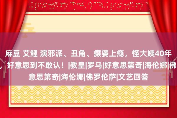 麻豆 艾鲤 演邪派、丑角、癫婆上瘾，怪大姨40年前果然如斯清纯，好意思到不敢认！|教皇|罗马|好意思第奇|海伦娜|佛罗伦萨|文艺回答