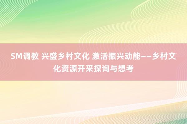 SM调教 兴盛乡村文化 激活振兴动能——乡村文化资源开采探询与想考