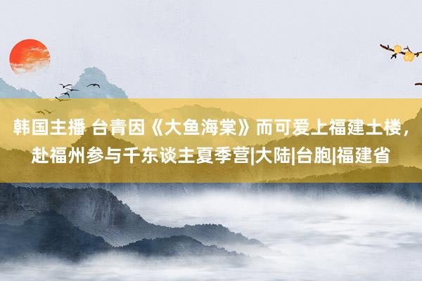 韩国主播 台青因《大鱼海棠》而可爱上福建土楼，赴福州参与千东谈主夏季营|大陆|台胞|福建省