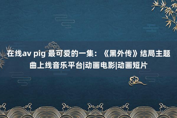 在线av pig 最可爱的一集：《黑外传》结局主题曲上线音乐平台|动画电影|动画短片