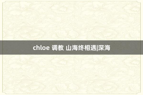 chloe 调教 山海终相遇|深海