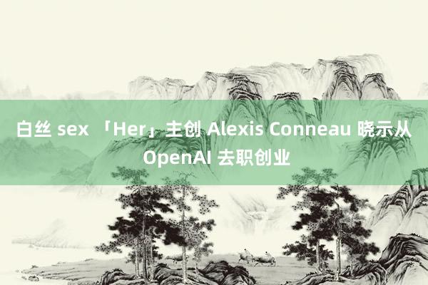 白丝 sex 「Her」主创 Alexis Conneau 晓示从 OpenAI 去职创业