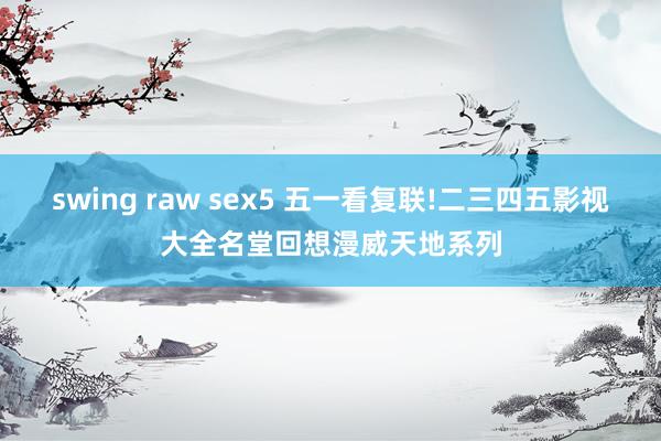 swing raw sex5 五一看复联!二三四五影视大全名堂回想漫威天地系列