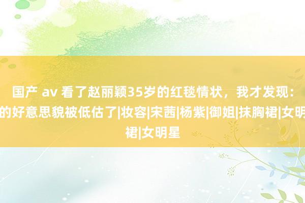 国产 av 看了赵丽颖35岁的红毯情状，我才发现：她的好意思貌被低估了|妆容|宋茜|杨紫|御姐|抹胸裙|女明星