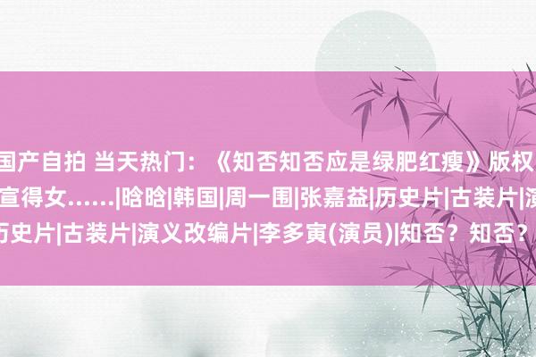 国产自拍 当天热门：《知否知否应是绿肥红瘦》版权；李昇基、李多寅官宣得女......|晗晗|韩国|周一围|张嘉益|历史片|古装片|演义改编片|李多寅(演员)|知否？知否？应是绿肥红瘦