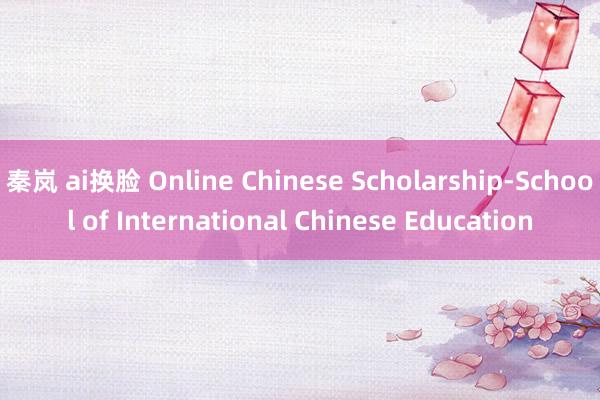 秦岚 ai换脸 Online Chinese Scholarship-School of International Chinese Education