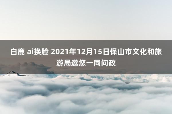 白鹿 ai换脸 2021年12月15日保山市文化和旅游局邀您一同问政