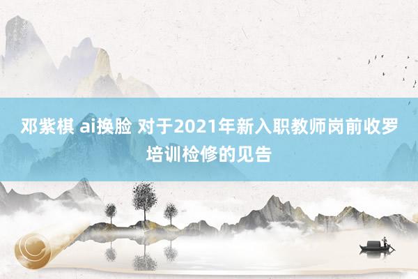 邓紫棋 ai换脸 对于2021年新入职教师岗前收罗培训检修的见告