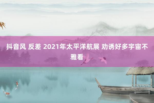 抖音风 反差 2021年太平洋航展 劝诱好多宇宙不雅看