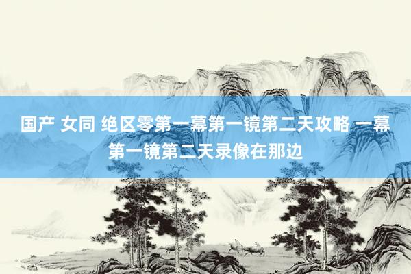 国产 女同 绝区零第一幕第一镜第二天攻略 一幕第一镜第二天录像在那边