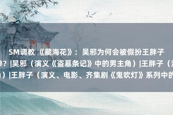 SM调教 《藏海花》：吴邪为何会被假扮王胖子的张念糊弄，输得很惨？|吴邪（演义《盗墓条记》中的男主角）|王胖子（演义、电影、齐集剧《鬼吹灯》系列中的东说念主物）