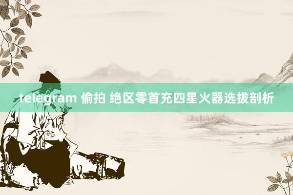 telegram 偷拍 绝区零首充四星火器选拔剖析