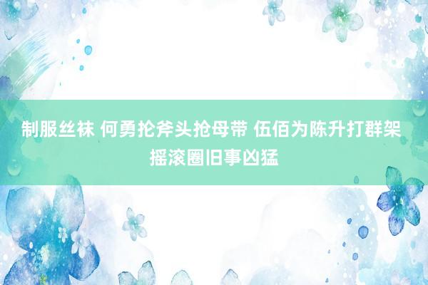 制服丝袜 何勇抡斧头抢母带 伍佰为陈升打群架 摇滚圈旧事凶猛