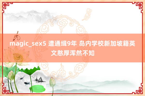 magic_sex5 遭通缉9年 岛内学校新加坡籍英文憨厚浑然不知