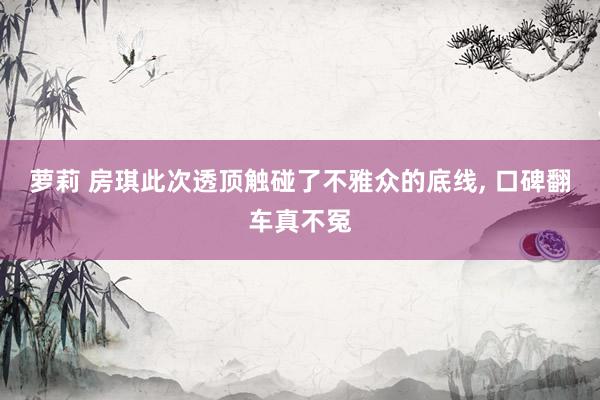 萝莉 房琪此次透顶触碰了不雅众的底线, 口碑翻车真不冤